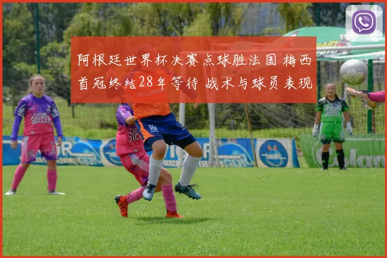 阿根廷世界杯决赛点球胜法国 梅西首冠终结28年等待 战术与球员表现解读