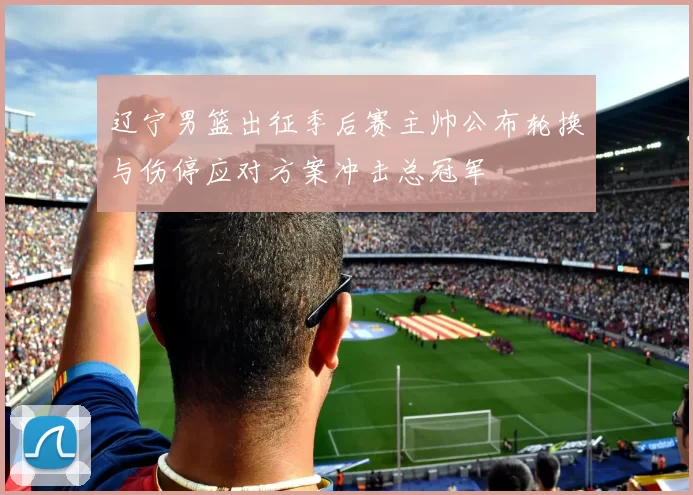 辽宁男篮出征季后赛主帅公布轮换与伤停应对方案冲击总冠军