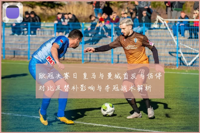 欧冠决赛日 皇马与曼城首发与伤停对比及替补影响与夺冠战术解析