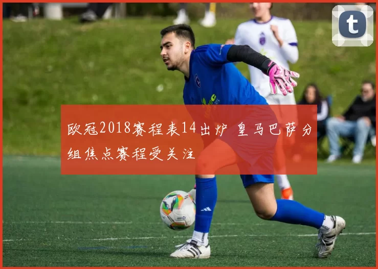 欧冠2018赛程表14出炉 皇马巴萨分组焦点赛程受关注