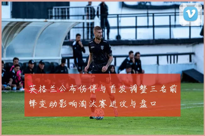 英格兰公布伤停与首发调整三名前锋变动影响淘汰赛进攻与盘口