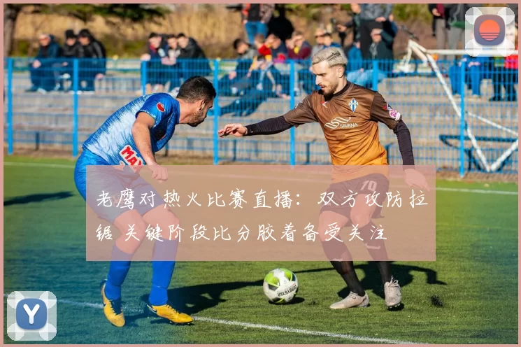 老鹰对热火比赛直播：双方攻防拉锯 关键阶段比分胶着备受关注