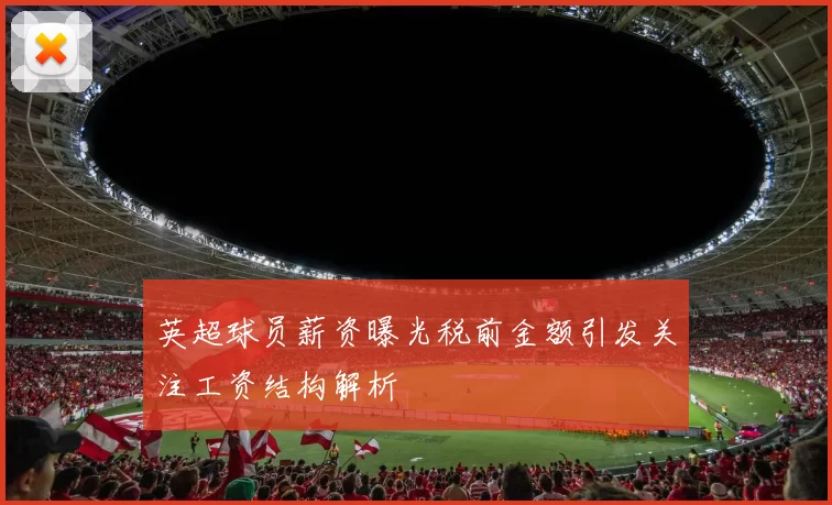 英超球员薪资曝光税前金额引发关注工资结构解析