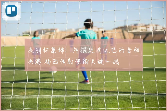 美洲杯集锦：阿根廷淘汰巴西晋级决赛 梅西传射领衔关键一战