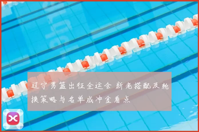 辽宁男篮出征全运会 新老搭配及轮换策略与名单成冲金看点