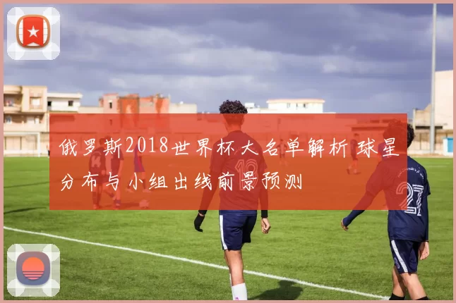 俄罗斯2018世界杯大名单解析 球星分布与小组出线前景预测