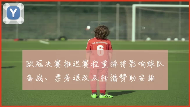 欧冠决赛推迟赛程重排将影响球队备战、票务退改及转播赞助安排
