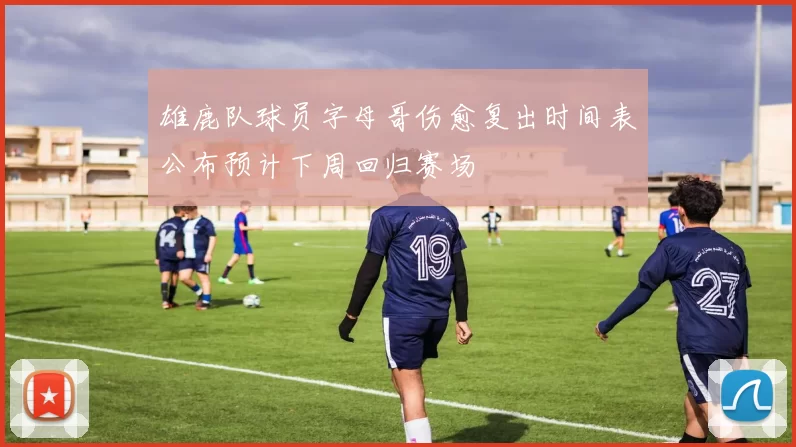雄鹿队球员字母哥伤愈复出时间表公布预计下周回归赛场