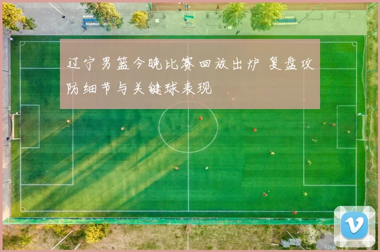 辽宁男篮今晚比赛回放出炉 复盘攻防细节与关键球表现