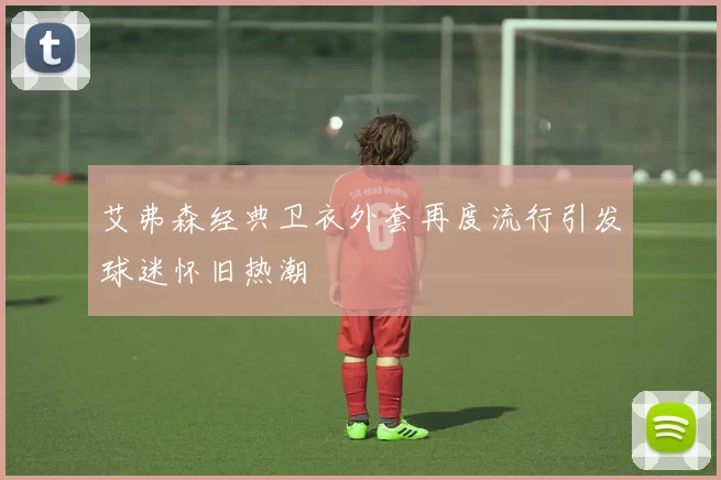 艾弗森经典卫衣外套再度流行引发球迷怀旧热潮