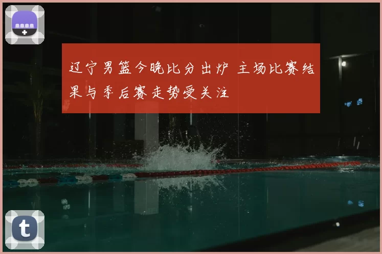 辽宁男篮今晚比分出炉 主场比赛结果与季后赛走势受关注