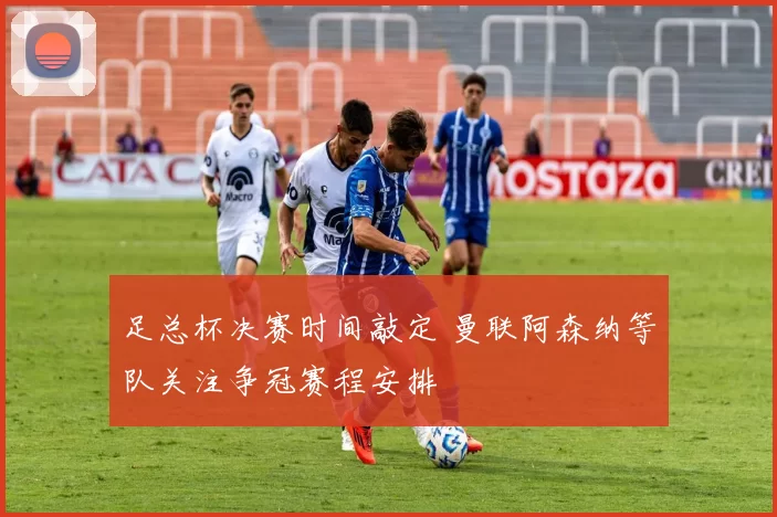 足总杯决赛时间敲定 曼联阿森纳等队关注争冠赛程安排