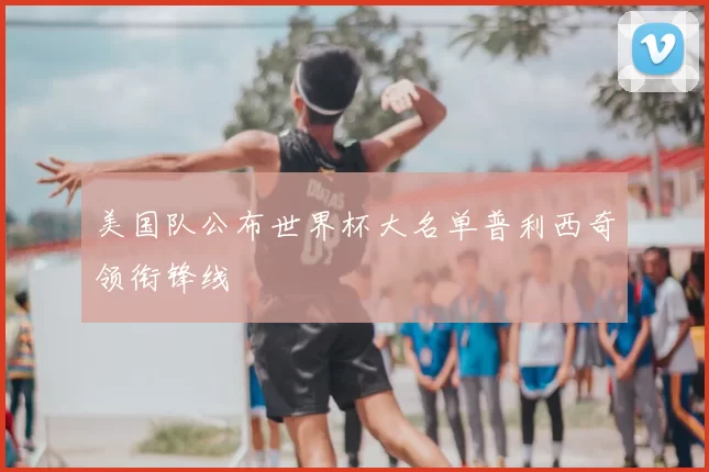 美国队公布世界杯大名单普利西奇领衔锋线