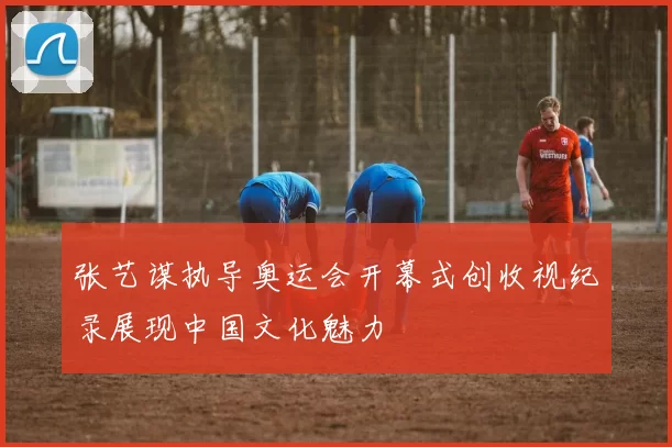 张艺谋执导奥运会开幕式创收视纪录展现中国文化魅力