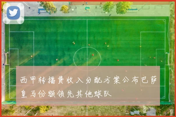 西甲转播费收入分配方案公布巴萨皇马份额领先其他球队