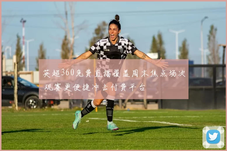 英超360免费直播覆盖周末焦点场次 观赛更便捷冲击付费平台