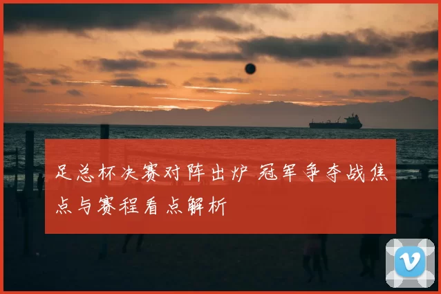 足总杯决赛对阵出炉 冠军争夺战焦点与赛程看点解析