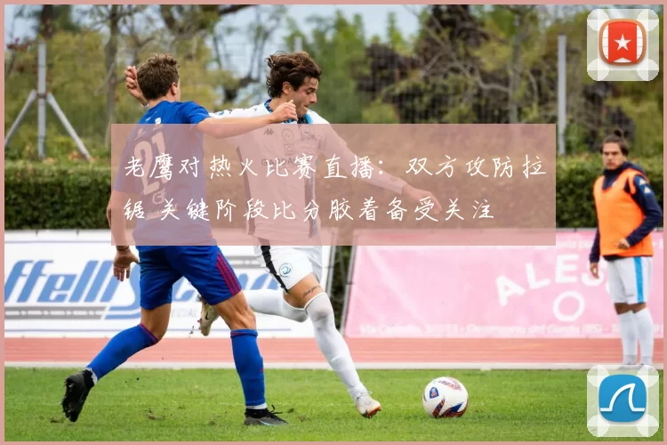 老鹰对热火比赛直播：双方攻防拉锯 关键阶段比分胶着备受关注
