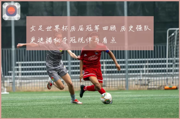 女足世界杯历届冠军回顾 历史强队更迭揭秘夺冠规律与看点