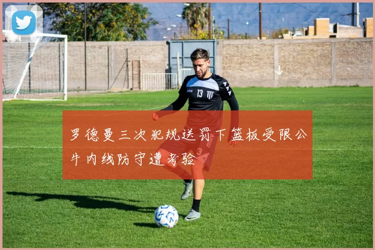 罗德曼三次犯规送罚下篮板受限公牛内线防守遭考验