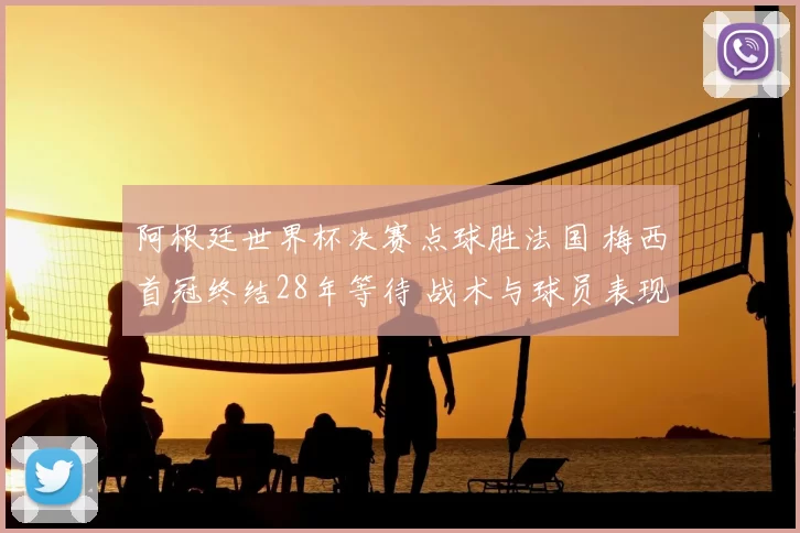 阿根廷世界杯决赛点球胜法国 梅西首冠终结28年等待 战术与球员表现解读