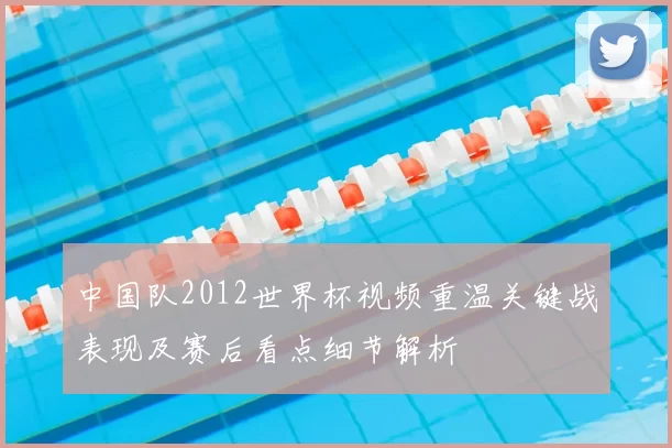 中国队2012世界杯视频重温关键战表现及赛后看点细节解析