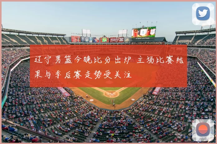 辽宁男篮今晚比分出炉 主场比赛结果与季后赛走势受关注