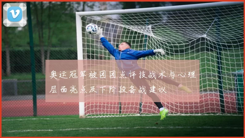 奥运冠军被团团点评技战术与心理层面亮点及下阶段备战建议