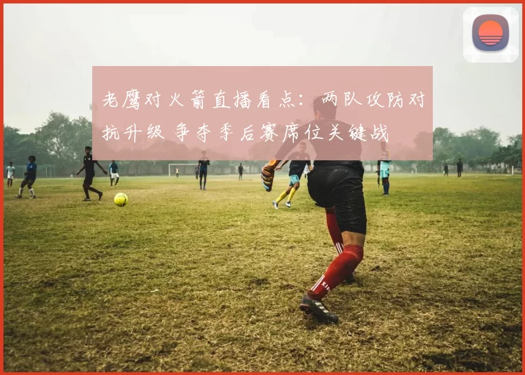 老鹰对火箭直播看点：两队攻防对抗升级 争夺季后赛席位关键战